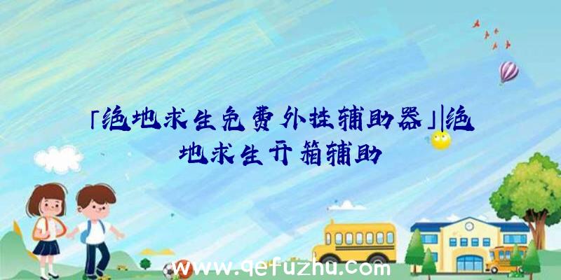 「绝地求生免费外挂辅助器」|绝地求生开箱辅助